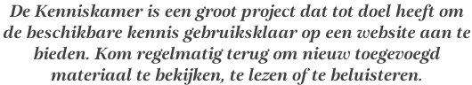 De Kenniskamer is een groot project dat tot doel heeft om  de beschikbare kennis gebruiksklaar op een website aan te  bieden. Kom regelmatig terug om nieuw toegevoegd  materiaal te bekijken, te lezen of te beluisteren.